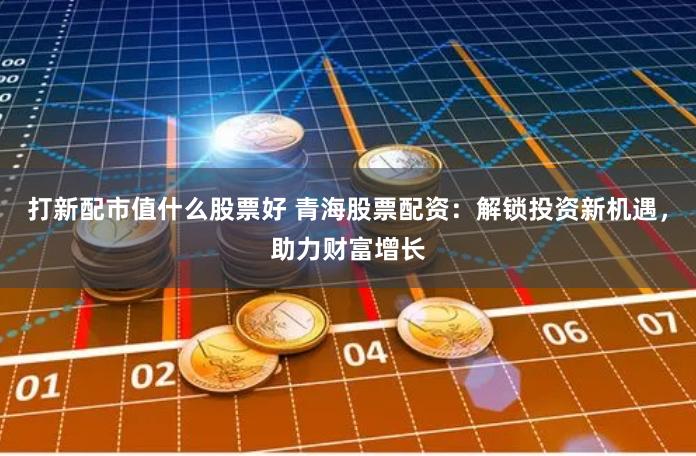 打新配市值什么股票好 青海股票配资：解锁投资新机遇，助力财富