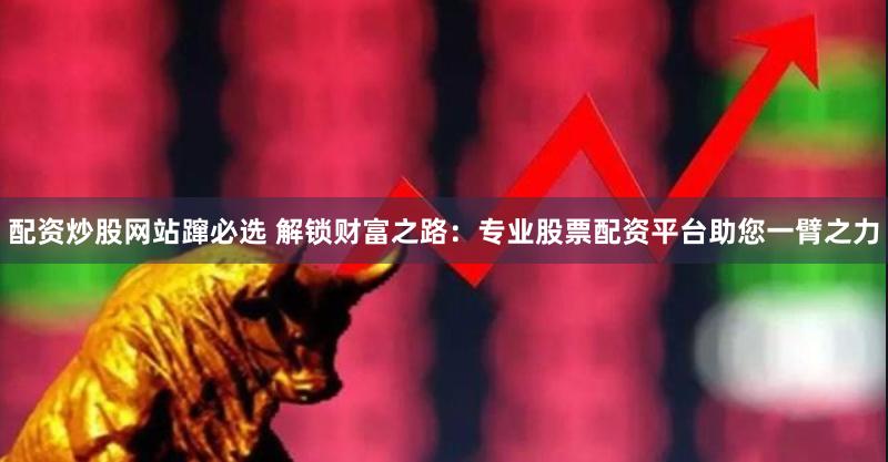 配资炒股网站蹿必选 解锁财富之路：专业股票配资平台助您一臂之