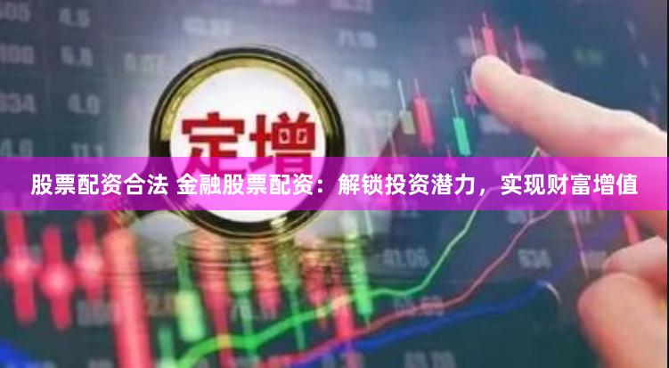 股票配资合法 金融股票配资：解锁投资潜力，实现财富增值